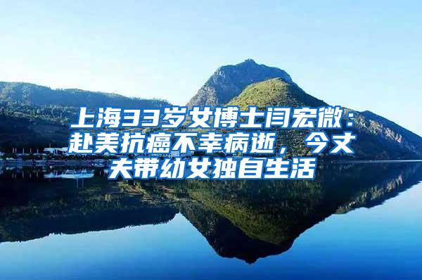 上海33岁女博士闫宏微：赴美抗癌不幸病逝，今丈夫带幼女独自生活