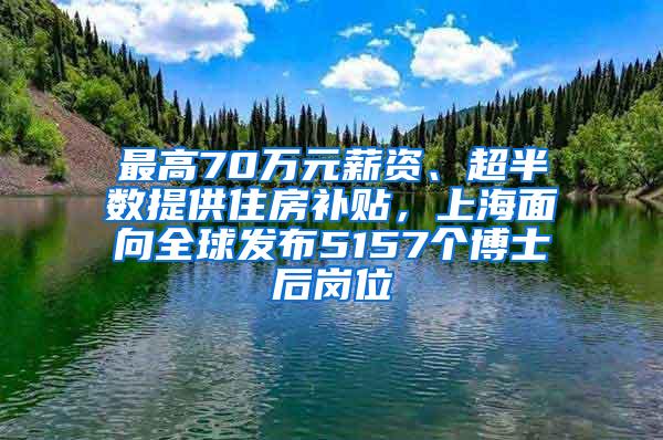 最高70万元薪资、超半数提供住房补贴，上海面向全球发布5157个博士后岗位