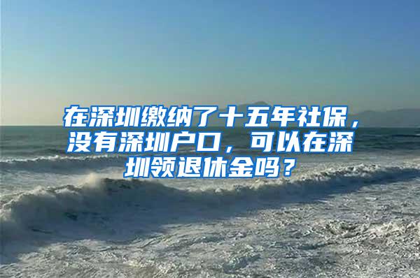 在深圳缴纳了十五年社保，没有深圳户口，可以在深圳领退休金吗？