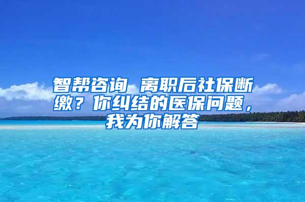 智帮咨询 离职后社保断缴？你纠结的医保问题，我为你解答