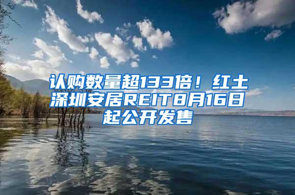 认购数量超133倍！红土深圳安居REIT8月16日起公开发售
