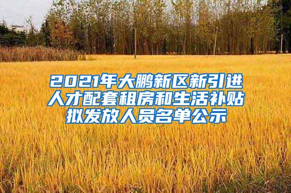 2021年大鹏新区新引进人才配套租房和生活补贴拟发放人员名单公示