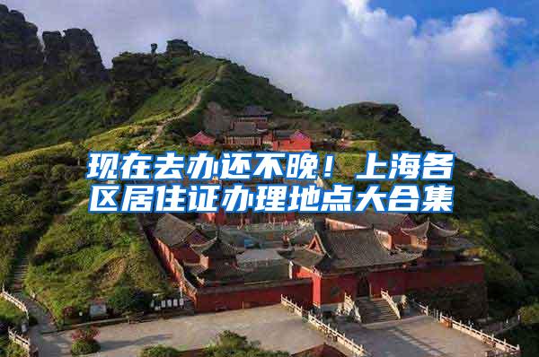 现在去办还不晚！上海各区居住证办理地点大合集