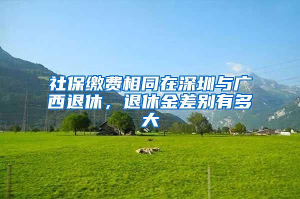 社保缴费相同在深圳与广西退休，退休金差别有多大