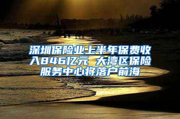 深圳保险业上半年保费收入846亿元 大湾区保险服务中心将落户前海