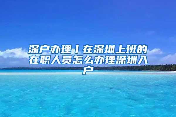 深户办理丨在深圳上班的在职人员怎么办理深圳入户