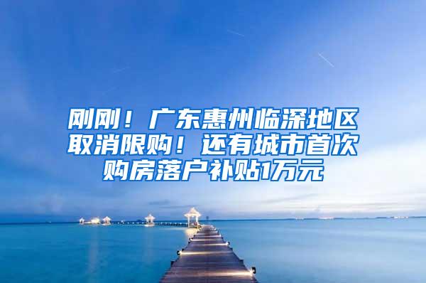刚刚！广东惠州临深地区取消限购！还有城市首次购房落户补贴1万元