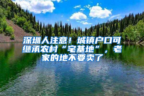 深圳人注意！城镇户口可继承农村“宅基地”，老家的地不要卖了