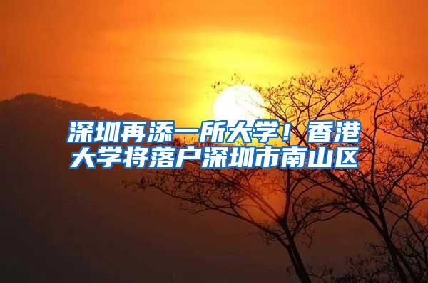 深圳再添一所大学！香港大学将落户深圳市南山区