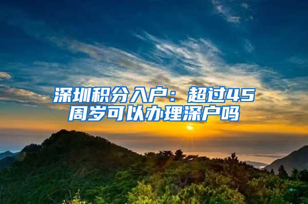深圳积分入户：超过45周岁可以办理深户吗