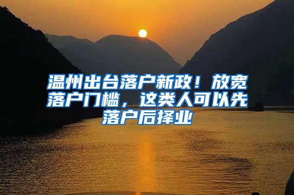 温州出台落户新政！放宽落户门槛，这类人可以先落户后择业