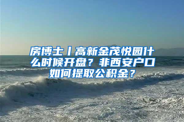 房博士丨高新金茂悦园什么时候开盘？非西安户口如何提取公积金？