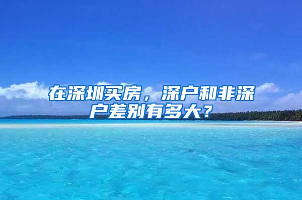 在深圳买房，深户和非深户差别有多大？