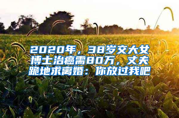 2020年，38岁交大女博士治癌需80万，丈夫跪地求离婚：你放过我吧