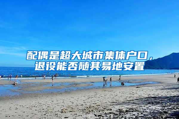 配偶是超大城市集体户口，退役能否随其易地安置