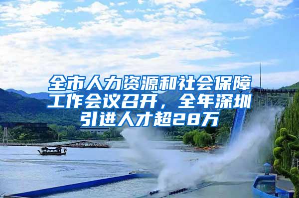 全市人力资源和社会保障工作会议召开，全年深圳引进人才超28万
