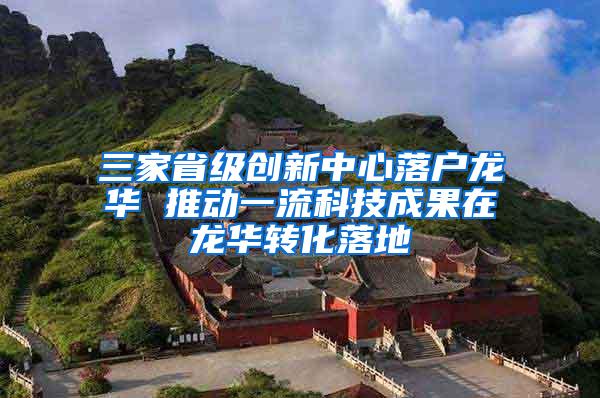 三家省级创新中心落户龙华 推动一流科技成果在龙华转化落地
