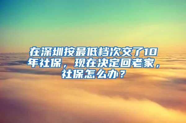 在深圳按最低档次交了10年社保，现在决定回老家，社保怎么办？