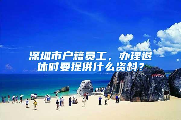 深圳市户籍员工，办理退休时要提供什么资料？