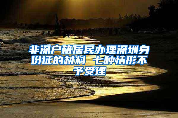 非深户籍居民办理深圳身份证的材料 七种情形不予受理