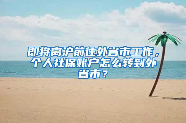 即将离沪前往外省市工作，个人社保账户怎么转到外省市？