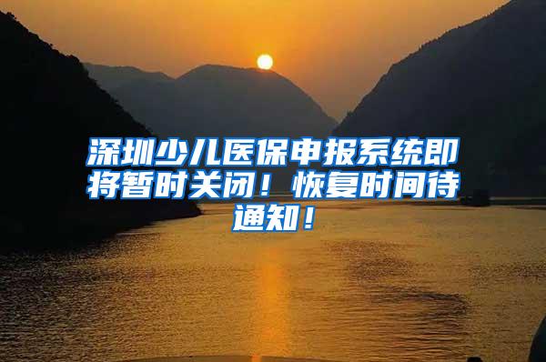 深圳少儿医保申报系统即将暂时关闭！恢复时间待通知！