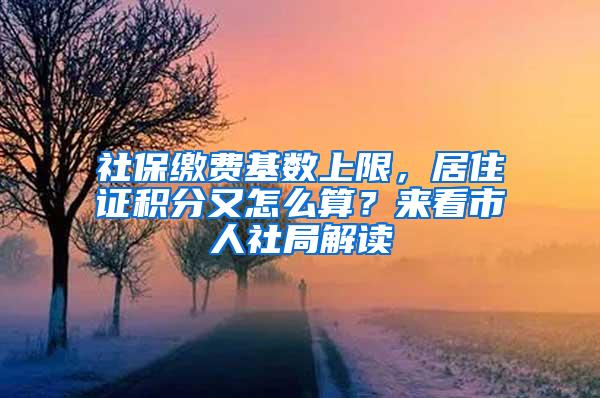 社保缴费基数上限，居住证积分又怎么算？来看市人社局解读