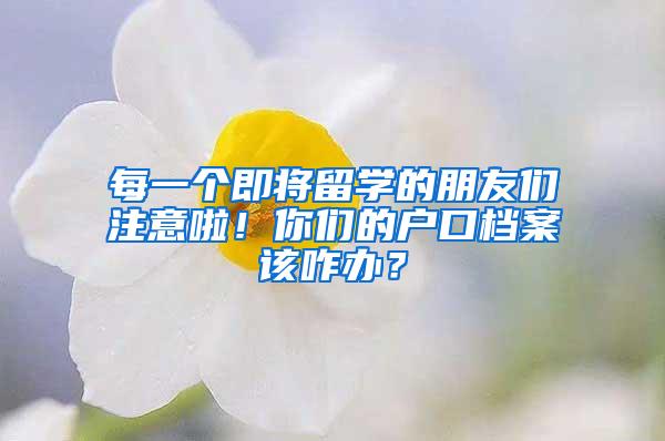 每一个即将留学的朋友们注意啦！你们的户口档案该咋办？