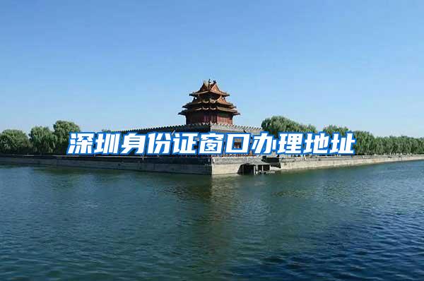 深圳身份证窗口办理地址