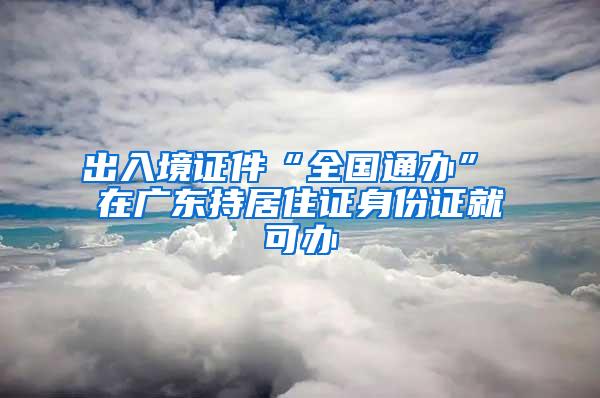 出入境证件“全国通办” 在广东持居住证身份证就可办