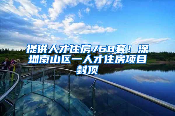 提供人才住房768套！深圳南山区一人才住房项目封顶