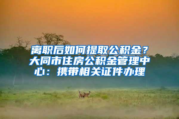 离职后如何提取公积金？大同市住房公积金管理中心：携带相关证件办理