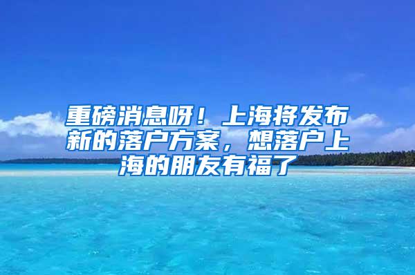 重磅消息呀！上海将发布新的落户方案，想落户上海的朋友有福了