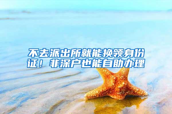 不去派出所就能换领身份证！非深户也能自助办理