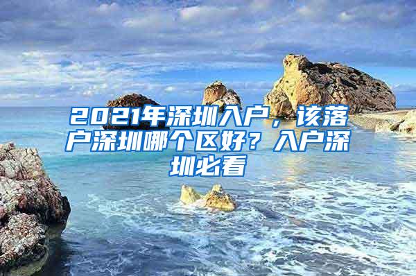 2021年深圳入户，该落户深圳哪个区好？入户深圳必看