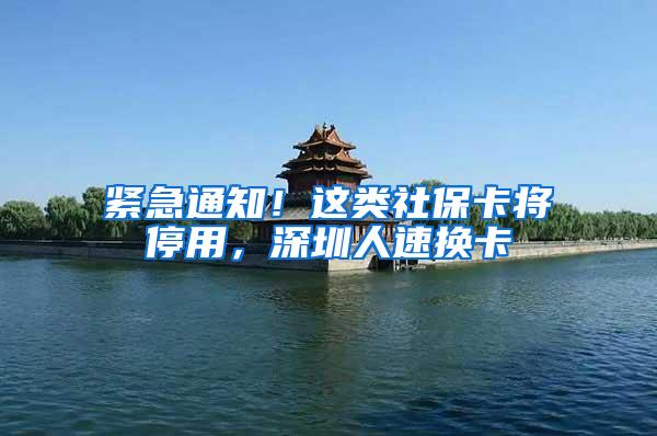 紧急通知！这类社保卡将停用，深圳人速换卡