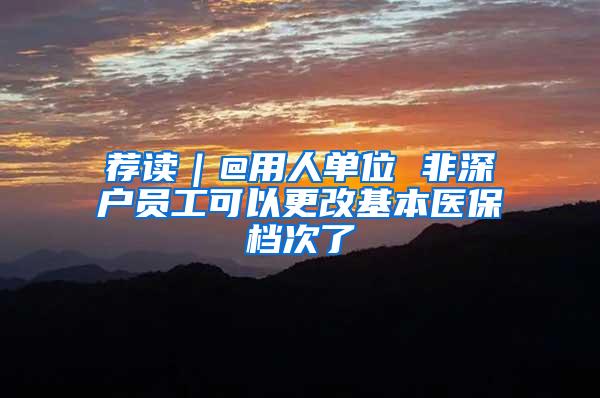 荐读｜@用人单位 非深户员工可以更改基本医保档次了
