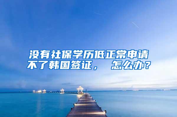 没有社保学历低正常申请不了韩国签证， 怎么办？