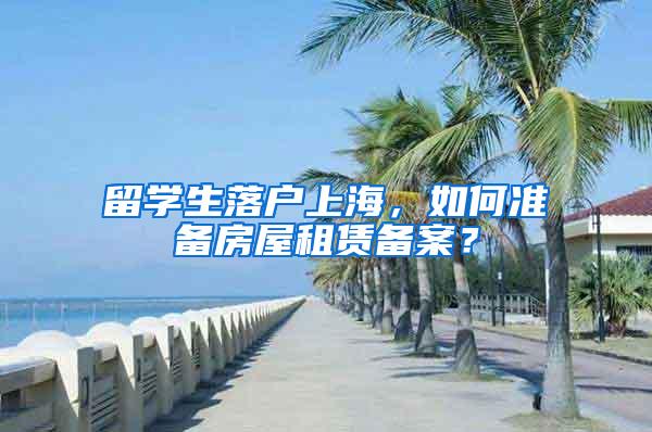 留学生落户上海，如何准备房屋租赁备案？