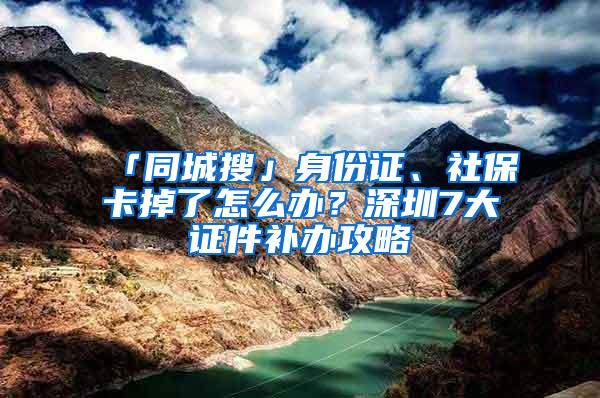 「同城搜」身份证、社保卡掉了怎么办？深圳7大证件补办攻略