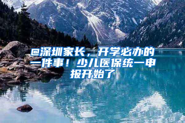 @深圳家长，开学必办的一件事！少儿医保统一申报开始了