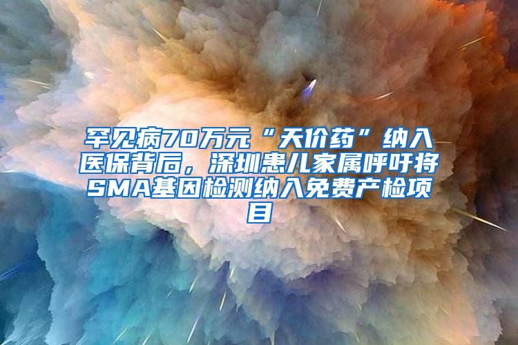 罕见病70万元“天价药”纳入医保背后，深圳患儿家属呼吁将SMA基因检测纳入免费产检项目