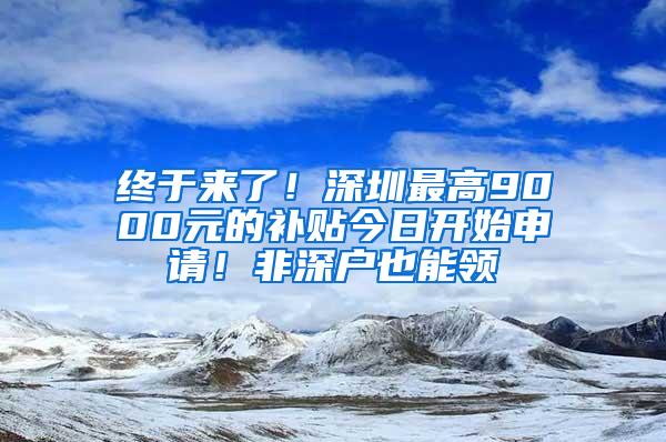 终于来了！深圳最高9000元的补贴今日开始申请！非深户也能领