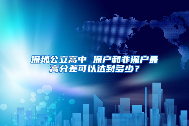 深圳公立高中 深户和非深户最高分差可以达到多少？