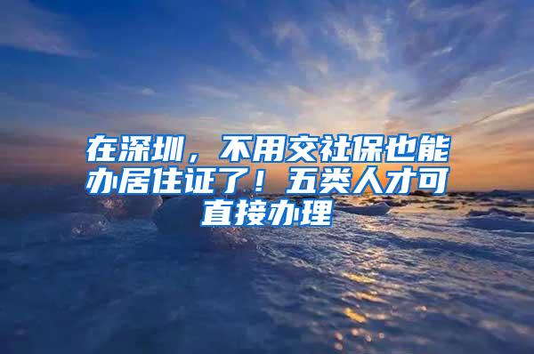 在深圳，不用交社保也能办居住证了！五类人才可直接办理
