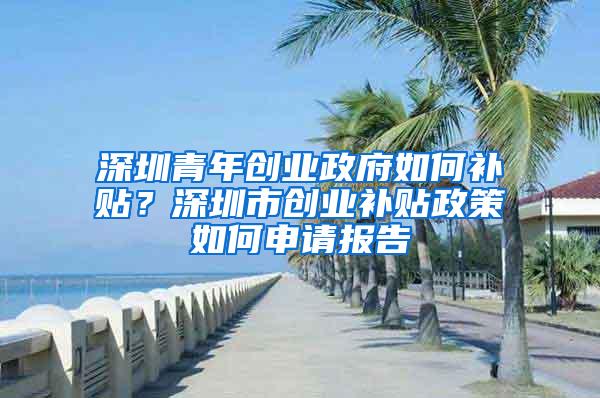 深圳青年创业政府如何补贴？深圳市创业补贴政策如何申请报告
