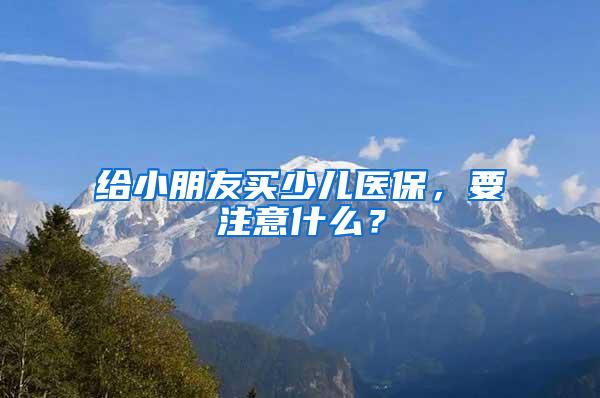 给小朋友买少儿医保，要注意什么？