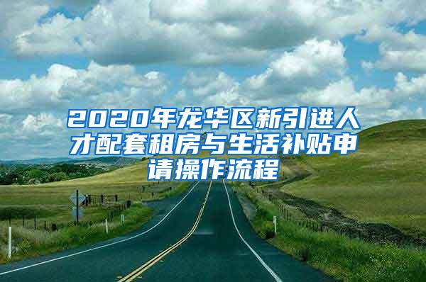 2020年龙华区新引进人才配套租房与生活补贴申请操作流程