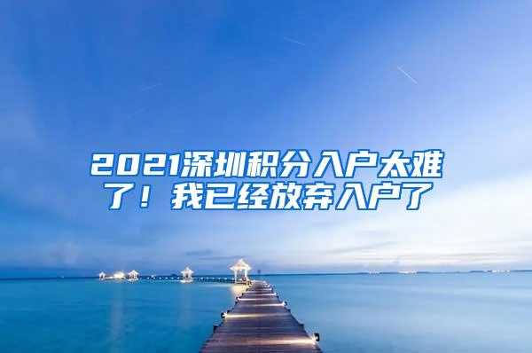 2021深圳积分入户太难了！我已经放弃入户了