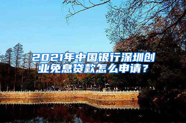 2021年中国银行深圳创业免息贷款怎么申请？